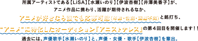 所属アーティストである【LiSA】【水瀬いのり】【伊波杏樹】【井澤美香子】が、アニメ分野での活躍が期待されるなか、アニメが好きなら誰でも応募可能（年齢・性別・国籍不問）と打ち出した“アニメ”に特化したオーディションの第４回目を開催する。過去には、声優歌手【水瀬いのり】と、声優・女優・歌手【伊波杏樹】を輩出している。