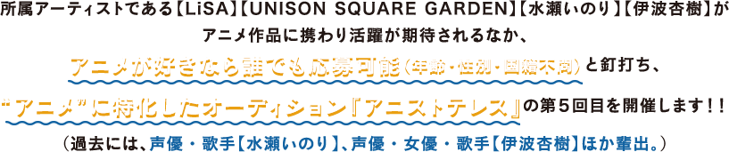 所属アーティストである【LiSA】【UNISON SQUARE GARDEN】【水瀬いのり】【伊波杏樹】がアニメ作品に携わり活躍が期待されるなか、アニメが好きなら誰でも応募可能（年齢・性別・国籍不問）と銘打ち、“アニメ”に特化したオーディション『アニストテレス』の第5回目を開催します！！（過去には、声優・歌手【水瀬いのり】、声優・女優・歌手【伊波杏樹】ほか輩出。）