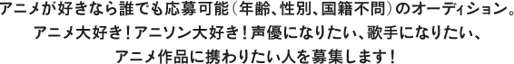 アニメが好きなら誰でも応募可能(年齢､性別､国籍不問)のオーディション。 アニメ大好き！アニソン大好き！声優になりたい､歌手になりたい､アニメ作品に携わりたい人を募集します！