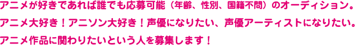 アニメが好きであれば誰でも応募可能(年齢、性別、国籍不問)のオーディション。アニメ大好き!アニソン大好き!声優になりたい、声優アーティストになりたい。アニメ作品に関わりたいという人を募集します!