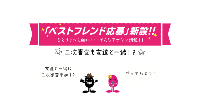 「ベストフレンド応募」新設!!ひとりじゃ心細い…そんなアナタに朗報!!二次審査も友達と一緒！？応募方法についてはこちら