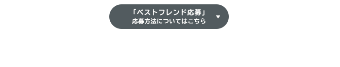 「ベストフレンド応募」新設!!ひとりじゃ心細い…そんなアナタに朗報!!二次審査も友達と一緒！？応募方法についてはこちら