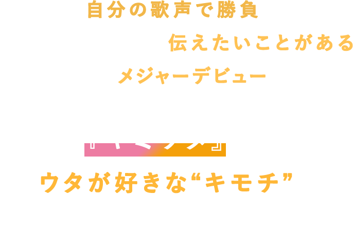 いつかは自分の歌声で勝負してみたい。歌には自信ないけど、伝えたいことがある！とにかく、メジャーデビューしたい。『キミウタ』は、ウタが好きな“キモチ”を大事にしたオーディションです。