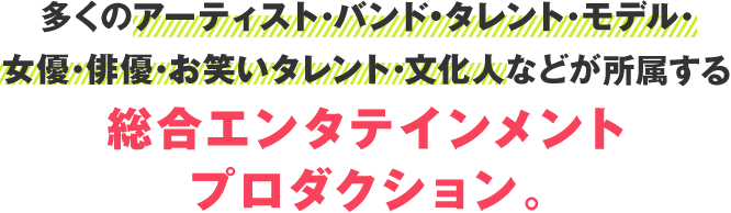 多くのアーティスト･バンド･タレント･モデル･女優･俳優･お笑いタレント･文化人などが 所属する総合エンタテインメントプロダクション。